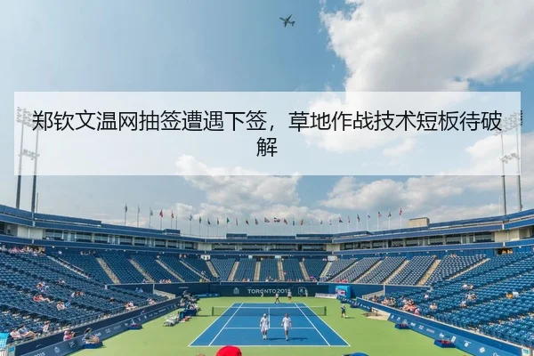 郑钦文温网抽签遭遇下签，草地作战技术短板待破解