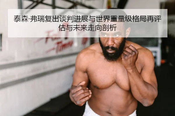 泰森·弗瑞复出谈判进展与世界重量级格局再评估与未来走向剖析
